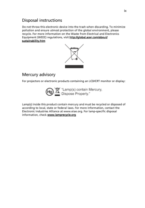 Page 9ix
Disposal instructions
Do not throw this electronic device into the trash when discarding. To minimize 
pollution and ensure utmost protection of the global environment, please 
recycle. For more information on the Waste from Electrical and Electronics 
Equipment (WEEE) regulations, visit http://global.acer.com/about/
sustainability.htm
Mercury advisory
For projectors or electronic products containing an LCD/CRT monitor or display: 
Lamp(s) inside this product contain mercury and must be recycled or...