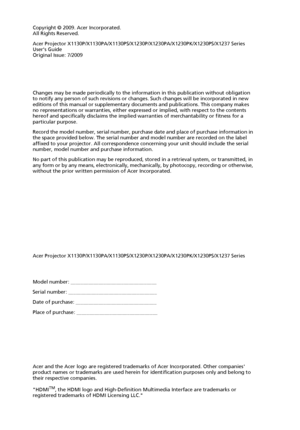 Page 2
Copyright © 2009. Acer Incorporated.
All Rights Reserved.
Acer Projector X1130P/X1130PA/X1130PS/X1230P/X1230PA/X1230PK/X1230PS/X1237 Series 
Users Guide
Original Issue: 7/2009
Acer Projector X1130P/X1130PA/X1130PS/X1230P/X1230PA/X1230PK/X1230PS/X1237 Series
Acer and the Acer logo are registered trademarks of Acer Incorporated. Other companies 
product names or trademarks are used herein for identification purposes only and belong to 
their respective companies.
HDMI
TM, the HDMI logo and High-Definition...