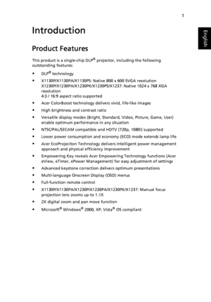 Page 11
1
EnglishIntroduction
Product Features
This product is a single-chip DLP® projector, including the following 
outstanding features:
DLP® technology
X1130P/X1130PA/X1130PS: Native 800 x 600 SVGA resolution
X1230P/X1230PA/X1230PK/X1230PS/X1237: Native 1024 x 768 XGA 
resolution 
4:3 / 16:9 aspect ratio supported
Acer ColorBoost technology delivers vivid, life-like images
High brightness and contrast ratio
Versatile display modes (Bright, Standard, Video, Picture, Game, User) 
enable optimum...