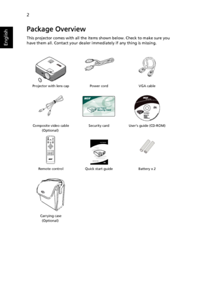 Page 12
2
English
Package Overview
This projector comes with all the items shown below. Check to make sure you 
have them all. Contact your dealer immediately if any thing is missing.
Projector with lens cap Power cord VGA cableComposite video cable
 (Optional)Security card User’s guide (CD-ROM)
Remote control Quick start guide Battery x 2
Carrying case
 (Optional)
123
456
7890PgUp
PgDn
Acer Projector 
Quick Start Guide
Downloaded From projector-manual.com Acer Manuals 