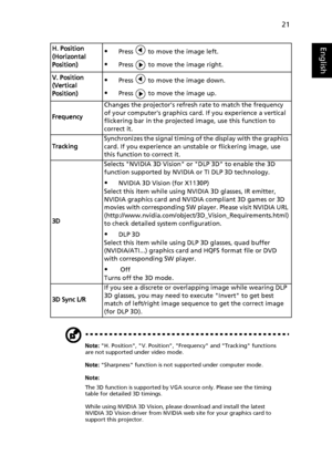 Page 3121
English
Note: H. Position, V. Position, Frequency and Tracking functions 
are not supported under video mode.
Note: Sharpness function is not supported under computer mode.
Note:
The 3D function is supported by VGA source only. Please see the timing 
table for detailed 3D timings.
While using NVIDIA 3D Vision, please download and install the latest 
NVIDIA 3D Vision driver from NVIDIA web site for your graphics card to 
support this projector.
H. Position 
(Horizontal 
Position)Press   to move the...