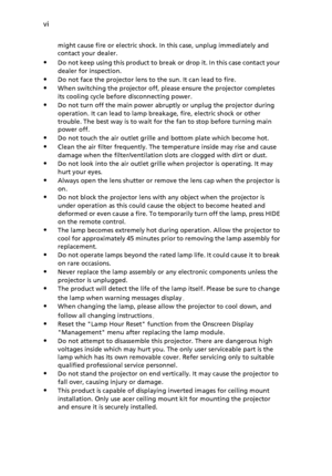 Page 6
vi
might cause fire or electric shock. In this case, unplug immediately and 
contact your dealer.
Do not keep using this product to break or drop it. In this case contact your 
dealer for inspection.
Do not face the projector lens to the sun. It can lead to fire.
When switching the projector off, pl ease ensure the projector completes 
its cooling cycle before disconnecting power.
Do not turn off the main  power abruptly or unplug the projector during 
operation. It can lead to lamp breakage, fire,...