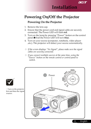 Page 13
... English

Installation

Power
Powering On the Projector
1.	 Remove	the	lens	cap.
2.	 Ensure	that	the	power	cord	and	signal	cable	are	securely	connected.	The	Power	LED	will	flash	
red.
3.	 Turn	on	the	lamp	by	pressing	“Power”	button	on	the	control	
panel. And	the	Power	LED	will	turn	blue.
4.	 Turn	on	your	source	(computer,	notebook,	video	player	 ,etc.).	The	projector	will	detect	your	source	automatically.
 If the screen displays “No Signal”, please make sure the signal 
cables are...