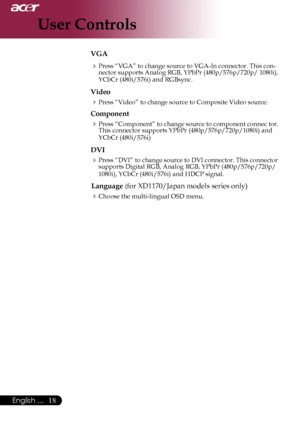 Page 20
English ...
English ...

User Controls

VGA
Press	“VGA”	to	change	source	to	VGA-In	connector.	This	con-
nector	supports	Analog	RGB,	YPbPr	(480p/576p/720p/	1080i),	
YCbCr	(480i/576i)	and	RGBsync.
Video
Press	“Video”	to	change	source	to	Composite	Video	source.
Component
Press	“Component”	to	change	source	to	component	connec	tor.	
This	connector	supports	YPbPr	(480p/576p/720p/1080i)	and	
YCbCr	(480i/576i)
DVI
Press	“DVI”	to	change	source	to	DVI	connector.	This	connector	
supports...
