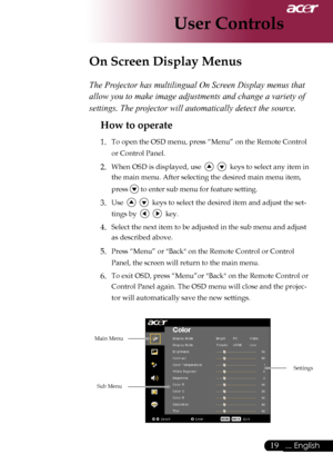 Page 21
... English
... English

User Controls

The Projector has multilingual On Screen Display menus that 
allow you to make image adjustments and change a variety of 
settings. The projector will automatically detect the source. 
How to operate 
1.	 To	open	the	OSD	menu,	press	“Menu”	on	the	Remote	Control	or	Control	Panel.
2.	When	OSD	is	displayed,	use						keys	to	select	any	item	in	
the	main	menu.	After	selecting	the	desired	main	menu	item,	
press	
	to	enter	sub	menu	for	feature...