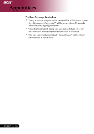 Page 38
English ...

Appendices

Problem: Message Reminders
“Lamp	is	approaching	the	end	of	its	useful	life	in	full	power	opera-
tion.	Replacement	Suggested!”	will	be	shown	about	10	seconds	
when	lamp	life	is	going	to	deplete.
“Projector	Overheated.	Lamp	will	automatically	turn	off	soon.”	 will	be	shown	when	the	system	temperature	is	over	heat.
“Fan	fail.	Lamp	will	automatically	turn	off	soon.”	will	be	shown	when	the	fan	is	out	of	order.
Downloaded	From	projector-manual.com	Acer	Manuals 