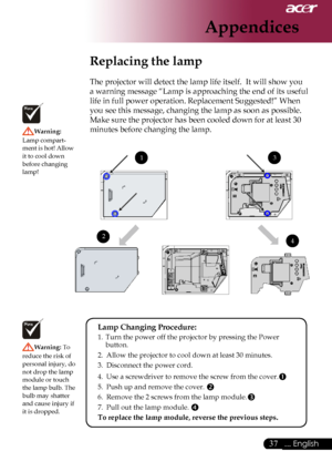 Page 39
... English

Appendices

Replacing the lamp
The	projector	will	detect	the	lamp	life	itself.		It	will	show	you	
a	warning	message	“Lamp	is	approaching	the	end	of	its	useful	
life	in	full	power	operation.	Replacement	Suggested!”	When	
you	see	this	message,	changing	the	lamp	as	soon	as	possible.	
Make	sure	the	projector	has	been	cooled	down	for	at	least	30	
minutes	before	changing	the	lamp.	
Warning:	
Lamp	compart
-
ment 	is 	hot! 	Allow	
it	to	cool	down	
before	changing	
lamp!
Warning:  To...