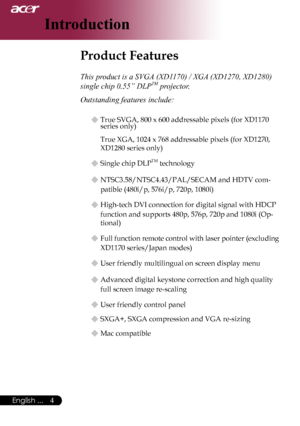 Page 6
English ...
English ...

Introduction

Product Features	
This product is a SVGA (XD1170) / XGA (XD1270, XD1280) 
single chip 0.55” DLPTM projector.
Outstanding features include:
u	True	SVGA,	800	x	600	addressable	pixels	(for	XD1170	
series	only)
True	XGA,	1024	x	768	addressable	pixels	(for	XD1270,	
XD1280	
series	only)
u	Single	chip	DLPTM	technology
u	NTSC3.58/NTSC4.43/PAL/SECAM	and	HDTV	com-
patible	(480i/p,	576i/p,	720p,	1080i)
u	High-tech	DVI	connection	for	digital	signal	with	HDCP...