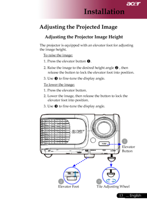 Page 15
... English

Installation

Adjusting the Projected Image
Adjusting the Projector Image Height
The	projector	is	equipped	with	an	elevator	foot	for	adjusting	
the	image	height.To	raise	the	image:
1.	 Press	the	elevator	button	
.
2.	 Raise	the	image	to	the	desired	height	angle	
	,	then	
release	the	button	to	lock	the	elevator	foot	into	position.
3.	 Use	
	to	fine-tune	the	display	angle.
To	lower	the	image:
1.	 Press	the	elevator	button.
2.	 Lower	the	image,	then	release	the	button	to	lock	the...