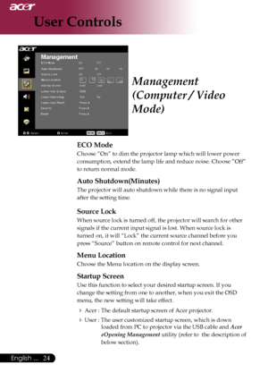 Page 26
English ...
English ...

User Controls

ECO Mode
Choose	“On”	to	dim	the	projector	lamp	which	will	lower	power	
consumption,	extend	the	lamp	life	and	reduce	noise.	Choose	”Off”	
to	return	normal	mode.
Auto Shutdown(Minutes)
The	projector	will	auto	shutdown	while	there	is	no	signal	input	
after	the	setting	time.
Source Lock
When	source	lock	is	turned	off,	the	projector	will	search	for	other	
signals	if	the	current	input	signal	is	lost.	When	source	lock	is	
turned	on,	it	will	“Lock”	the...