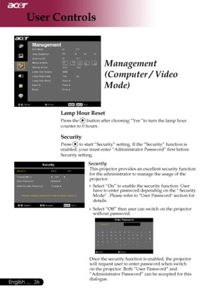 Page 28
English ...
English ...

User Controls

Management 
(Computer / Video 
Mode)
Lamp Hour Reset
	Press	the		button	after	choosing	“Yes	”to	turn	the	lamp	hour		
	counter	to	0	hours.
Security
Press		to	start	“Security”	setting.	If	the	“Security”	function	is	
enabled,	your	must	enter	“Administrator	Password”	first	before	
Security	setting.
Security
This	projector	provides	an	excellent	security	function	
for	the	administrator	to	manage	the	usage	of	the	
projector.
Select	“On”	to	enable	the...