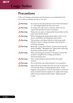 Page 4
English ...
English ...

Usage Notice

Precautions	
Follow all warnings, precautions and maintenance as recommended in this 
user’s guide to maximize the life of your unit. 
Warning- Do	not	 look	 into	the	 projector’s 	lens 	when	 the	lamp	is	
on.		The	bright	light	may	hurt	your	eyes.
Warning- 	 To	reduce	the	risk	of	fire	or	electric	shock,	do	not		
expose	this	product	to	rain	or	moisture.
Warning- 	 Please 	do 	not 	open 	or 	disassemble 	the 	product 	as 	this	
may	cause	electric	shock....