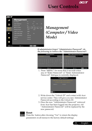 Page 31
... English
... English

User Controls

Management 
(Computer / Video 
Mode)
If administrator forgot “Administrator Password”, do the following to retrieve the “Administrator Password”:
	
1.	Press	“MENU”	for	more	than	4	seconds	when	
any	of	“Enter	Password”	or	“Enter	Administrator	
Password”	dialogue	is	currently	displayed.	
2.	Write	down	the	“Unlock	ID”	and	contact	with	Acer	
service	center. 	They 	will 	give 	you 	new 	Administrator	
Password	according	to	the	Unlock	ID.
3.	Once	the...