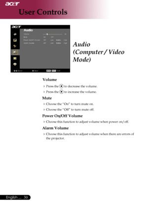 Page 32
0English ...
0English ...

User Controls

Audio
(Computer / Video 
Mode)
Volume
Press	the		to	decrease	the	volume.
Press	the		to	increase	the	volume.
Mute
Choose	the	“On”	to	turn	mute	on.
Choose	the	“Off”	to	turn	mute	off.	
Power On/Off Volume
Choose	this	function	to	adjust	volume	when	power	on/off.
Alarm Volume
Choose	this	function	to	adjust	volume	when	there	are	errors	of	
the	projector.
Downloaded	From	projector-manual.com	Acer	Manuals 