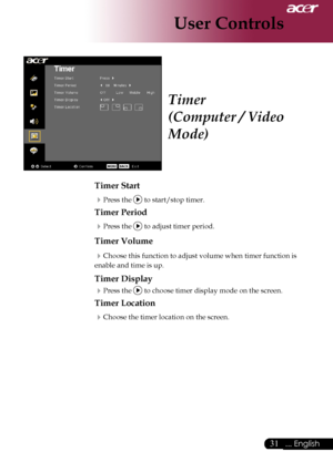 Page 33
... English
... English

User Controls

Timer
(Computer / Video 
Mode)
Timer Start
Press	the		to	start/stop	timer.
Timer Period
Press	the		to	adjust	timer	period.
Timer Volume
Choose	this	function	to	adjust	volume	when	timer	function	is	
enable	and	time	is	up.
Timer Display
Press	the		to	choose	timer	display	mode	on	the	screen.
Timer Location
Choose	the	timer	location	on	the	screen.
Downloaded	From	projector-manual.com	Acer	Manuals 