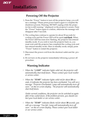 Page 14
English ...
English ...
Installation

Warning Indicator
	When the “LAMP” indicator lights solid red, the projector will 
automatically shut itself down.  Please contact your local reseller 
or service center.
 When the “TEMP” indicator lights solid red for about 20 sec-
onds, it indicates the projector has been overheated. You will see a 
message “Projector Overheated. Lamp will automatically turn off 
soon.” on the on-screen display.  The projector will automatically 
shut itself...