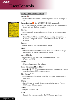 Page 18
English ...
English ...

User Controls

Using	the	Remote	Control
Power 
Refer	to	the	“Power	On/Off	the	Projector”	section	on	pages	11,	12.
Laser Button 	(for	XD1270/XD1280	series	only)
Aim	the	remote	at	the	viewing	screen,	press	and	hold	this	but-
ton	to	activate	the	laser	pointer.
Resync
Automatically	synchronizes	the	projector	to	the	input	source.
Source 
Press	“Source”	to	choose	RGB,	Component-p,	Component-i,	
S-Video,	Composite	Video,	DVI-D	(Optional)	and	HDTV	
sources....