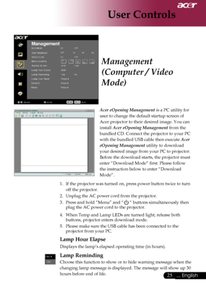 Page 27
... English
... English

User Controls

Acer eOpening Management	is	a	PC	utility	for	
user	to	change	the	default	startup	screen	of	
Acer	projector	to	their	desired	image.	You	can	
install	
Acer eOpening Management 	from	the	
bundled	CD.	Connect	the	projector	to	your	PC	
with	the	bundled	USB	cable	then	execute	
Acer 
eOpening Management 	utility	to	download	
your	desired	image	from	your	PC	to	projector.	
Before	the	download	starts,	the	projector	must	
enter	“Download	Mode”	first....