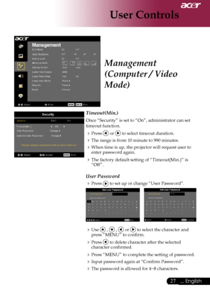 Page 29
... English
... English

User Controls

Timeout(Min.)
Once	“Security”	is	set	to	“On”,	administrator	can	set	
timeout	function.
Press		or		to	select	timeout	duration.
The	range	is	from	10	minute	to	990	minutes.
When	time	is	up,	the	projector	will	request	user	to	
enter	password	again.
The	factory	default	setting	of	“Timeout(Min.)”	is	“Off”.
User Password
Press		to	set	up	or	change	“User	Password”.
	
Use		,		,		or		to	select	the	character	and	
press	“MENU”	to	confirm.
Press		to...