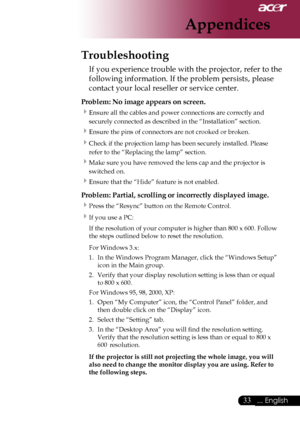 Page 35
... English

Appendices
Troubleshooting
If	you	experience	trouble	with	the	projector,	refer	to	the	
following	information.	If	the	problem	persists,	please	
contact	your	local	reseller	or	service	center.
Problem: No image appears on screen.
Ensure	all	the	cables	and	power	connections	are	correctly	and	
securely	connected	as	described	in	the	“Installation”	section.
Ensure	the	pins	of	connectors	are	not	crooked	or	broken.
Check	if	the	projection	lamp	has	been	securely	installed.	Please	
refer...