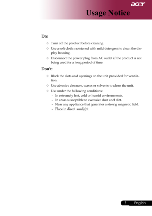 Page 5
... English
... English

Usage Notice

Do:
	Turn	off	the	product	before	cleaning.
	Use	a	soft	cloth	moistened	with	mild	detergent	to	clean	the	dis-
play	housing.
	Disconnect	the	power	plug	from	AC	outlet	if	the	product	is	not	
being	used	for	a	long	period	of	time.
Don’t:
	Block	the	slots	and	openings	on	the	unit	provided	for	ventila-
tion.
	Use	abrasive	cleaners,	waxes	or	solvents	to	clean	the	unit.
	Use	under	the	following	conditions:
-	 In	extremely	hot,	cold	or	humid	environments.
-...