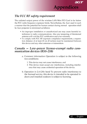 Page 47
... English

Appendices

The FCC RF safety requirement 
The	radiated 	output 	power 	of 	the 	wireless 	LAN 	Mini 	PCI 	Card 	is 	far 	below	
the	 FCC	 radio	 frequency	 exposure	limits.	Nevertheless,	 the	Acer	 used	 in	such	
a	 manner	 that	the	potential	 for	human	 contact	 during	normal			 operation	 shall	
be	Acer	projector	is	minimized	as	follows:
•	
An 	improper 	installation 	or 	unauthorized 	use 	may 	cause 	harmful 	in-
terference	 to	radio	 communications.	 Also	any	tampering	 of...