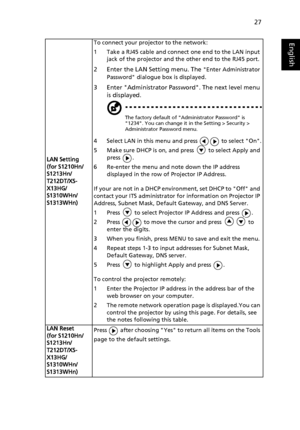 Page 3727
English
LAN Setting
(for S1210Hn/
S1213Hn/
T212DT/XS-
X13HG/
S1310WHn/
S1313WHn)To connect your projector to the network:
1 Take a RJ45 cable and connect one end to the LAN input 
jack of the projector and the other end to the RJ45 port.
2 Enter the LAN Setting menu. The Enter Administrator 
Password dialogue box is displayed.
3 Enter Administrator Password. The next level menu 
is displayed.
The factory default of Administrator Password is 
1234. You can change it in the Setting > Security >...