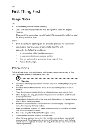 Page 8viii
First Thing First
Usage Notes
Do:
•Turn off the product before cleaning.
•Use a soft cloth moistened with mild detergent to clean the display 
housing.
•Disconnect the power plug from AC outlet if the product is not being used 
for a long period of time.
Dont:
•Block the slots and openings on the projector provided for ventilation.
•Use abrasive cleaners, waxes or solvents to clean the unit.
•Use under the following conditions:
•In extremely hot, cold or humid environments.
•In areas susceptible to...