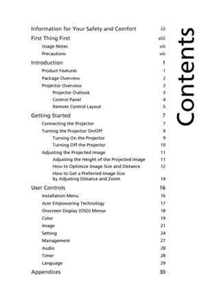 Page 9Information for Your Safety and Comfort iii
First Thing First viii
Usage Notes  viii
Precautions  viii
Introduction 1
Product Features  1
Package Overview  2
Projector Overview  3
Projector Outlook  3
Control Panel  4
Remote Control Layout  5
Getting Started 7
Connecting the Projector  7
Turning the Projector On/Off  9
Turning On the Projector  9
Turning Off the Projector  10
Adjusting the Projected Image  11
Adjusting the Height of the Projected Image  11
How to Optimize Image Size and Distance  12
How...