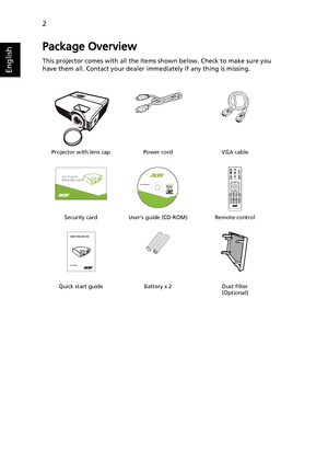 Page 122
English
Package Overview
This projector comes with all the items shown below. Check to make sure you 
have them all. Contact your dealer immediately if any thing is missing.
Projector with lens cap Power cord VGA cable
Security card User’s guide (CD-ROM) Remote control
Quick start guide Battery x 2 Dust filter
(Optional)
Acer ProjectorSecurity Card
  
Acer ProjectorThis CD contains

® Reader®www.acer.com
PgDn PgUp
SD/USB A HDMI/DVI LAN/WiFi USB BENTERBACK
Quick Start Guide
Downloaded From...