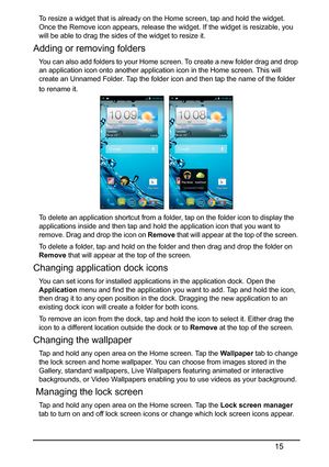 Page 1515
To resize a widget that is already on the Home screen, tap and hold the widget. 
Once the Remove icon appears, release the widget. If the widget is resizable, you 
will be able to drag the sides of the widget to resize it.
Adding or removing folders
You can also add folders to your Home screen. To create a new folder drag and drop 
an application icon onto another application icon in the Home screen. This will 
create an Unnamed Folder. Tap the folder icon and then tap the name of the folder 
to...