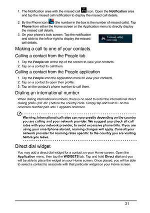 Page 2121
1. The Notification area with the missed call   icon. Open the Notification area 
and tap the missed call notification to display the missed call details.
2. By the Phone icon  (the number in the box is  the number of missed calls). Tap 
Phone  
from either the Home screen or the Application menu to directly display 
the missed call details.
3.
On your phone’s lock screen. Tap the notification 
and slide to the left or right to display the missed 
ca
 ll details.
Making a call to one of your contacts...