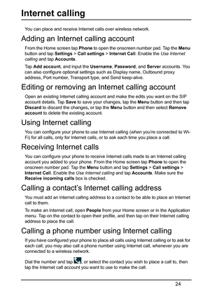 Page 2424
Internet calling
You can place and receive Internet calls over wireless network.
Adding an Internet calling account
From the Home screen tap Phone to open the onscreen number pad. Tap the  Menu 
button and tap  Settings > Call settings  > Internet Call . Enable the Use Internet 
calling  and tap  Accounts .
Ta p   A
dd account , and input the Username, Password, and  Server accounts. You 
can also configure optional settings such as Display name, Outbound proxy 
address, Port number, Transport type,...