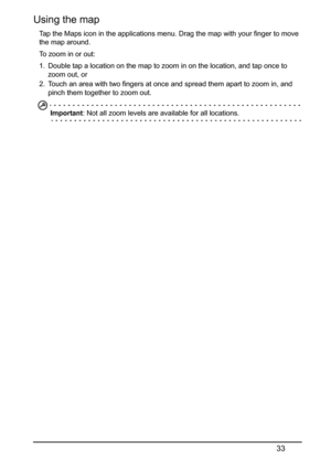 Page 3333
Using the map
Tap the Maps icon in the applications menu. Drag the map with your finger to move 
the map around.
To zoom in or out:
1. Double tap a location on the map to zoom in on the location, and tap once to 
zoom out, or
2. Touch an area with two fingers at once and spread them apart to zoom in, and 
pinch them together to zoom out.
Important: Not all zoom levels are available for all locations. 