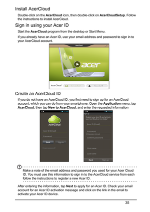 Page 3535
Install AcerCloud
Double-click on the AcerCloud icon, then double-click on  AcerCloudSetup. Follow 
the instructions to install AcerCloud. 
Sign in using your Acer ID
Start the  AcerCloud  program from the desktop or Start Menu.
If you already have an Acer ID, use your email address and password to sign in to 
yo
 ur AcerCloud account.
Create an AcerCloud ID
If you do not have an AcerCloud ID, you first need to sign up for an AcerCloud 
account, which you can do from your smartphone. Open the...