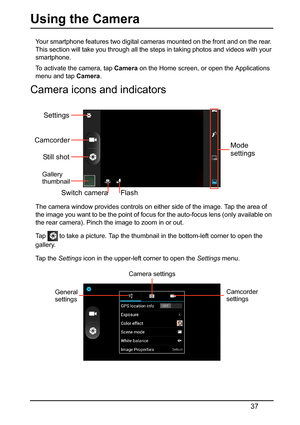 Page 3737
Using the Camera
Your smartphone features two digital cameras mounted on the front and on the rear. 
This section will take you through all the steps in taking photos and videos with your 
smartphone.
To activate the camera, tap  Camer
 a on the Home screen, or open the Applications 
menu and tap  Camera.
Camera icons and indicators
Settings
Camcorder
Still shot
FlashMode
settings
Switch camera
Gallery
thumbnail
The camera window provides controls on  either side of the image. Tap the area of 
the...