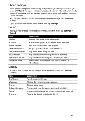 Page 4444
Phone settings
Many phone settings are automatically configured by your smartphone when you 
insert a SIM card. The device will communicate with your provider and automatically 
obtain all necessary settings, such as network name, voice mail and text message 
center numbers.
You can also view and modify these settings manually through the Call settings 
screen.
Open the dialer and tap the menu button, then tap Settings.
Sound
To adjust your phone’s sound settings, in the Application menu tap Settings...