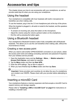 Page 4848
Accessories and tips
This chapter shows you how to use accessories with your smartphone, as well as 
provide useful tips for when you are using your smartphone.
Using the headset
Your smartphone is compatible with Acer headsets with built-in microphone for 
handsfree use when making calls.
To use the headset, plug it into the 3.5 mm headphone jack at the top of the phone.
When the headset is plugged in, all audio is routed to the headset, and the speakers 
are turned off.
• To answer an incoming call,...