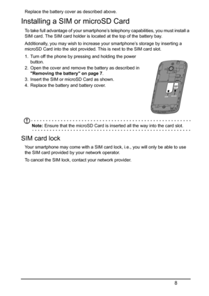 Page 88
Replace the battery cover as described above.
Installing a SIM or microSD Card
To take full advantage of your smartphone’s telephony capabilities, you must install a 
SIM card. The SIM card holder is located at the top of the battery bay.
Additionally, you may wish to increase your smartphone’s storage by inserting a 
microSD Card into the slot provided. This is next to the SIM card slot.
1. Turn off the phone by pressing and holding the power 
button.
2. Open the cover and remove the battery as...