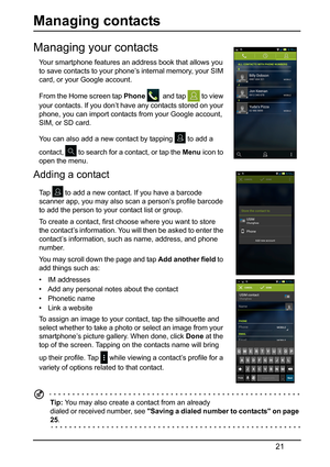 Page 2121
Managing contacts
Managing your contacts
Your smartphone features an address book that allows you 
to save contacts to your phone’s internal memory, your SIM 
card, or your Google account.
From the Home screen tap Phone 
  and tap  to view 
your contacts. If you don’t have any contacts stored on your 
phon
 e, you can import contacts from your Google account, 
SIM, or SD card.
You can also add a new contact by tapping 
 to add a 
contact, 
 to search for a contact, or tap the  Menu icon to 
open the...