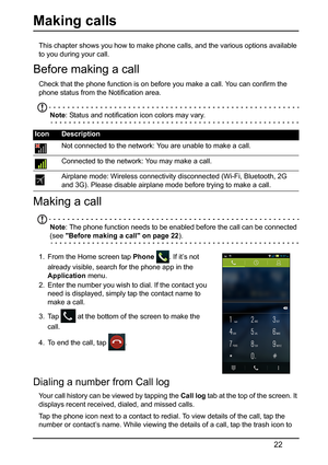 Page 2222
Making calls 
This chapter shows you how to make phone calls, and the various options available 
to you during your call.
Before making a call
Check that the phone function is on before you make a call. You can confirm the 
phone status from the Notification area.
Note : Status and notification icon colors may vary.
Making a call
Note: The phone function needs to be enabled before the call can be connected 
(see Before making a call on page 22 ).
1. From the Home screen tap  Phone . If it’s not...