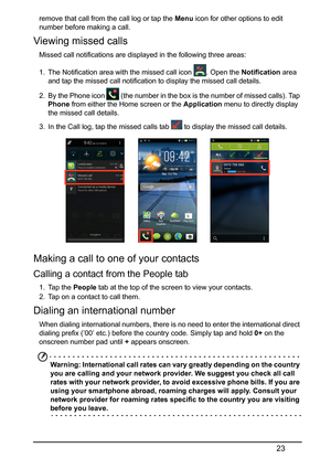 Page 2323
remove that call from the call log or tap the Menu icon for other options to edit 
number before making a call.
Viewing missed calls
Missed call notifications are displayed in the following three areas:
1. The Notification area with the missed call icon  . Open the  Notif
 ication area 
and tap the missed call notification to display the missed call details.
2. By the Phone icon 
 (the number in the box is the number of missed calls). Tap 
Phone  
from either the Home screen or the  Application menu...