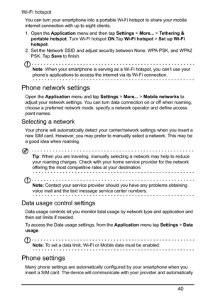 Page 4040
Wi-Fi hotspot
You can turn your smartphone into a portable Wi-Fi hotspot to share your mobile 
internet connection with up to eight clients.
1. Open the Application menu and then tap Settings > More... > Te t h e r i n g  &  
portable hotspot. Turn Wi-Fi hotspot ON.Tap Wi-Fi hotspot > Set up Wi-Fi 
hotspot.
2. Set the Network SSID and adjust security between None, WPA PSK, and WPA2 
PSK. Tap Save to finish.
Note: When your smartphone is serving as a Wi-Fi hotspot, you can’t use your 
phone’s...