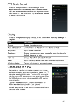 Page 4242
DTS Studio Sound 
To adjust your phone’s DTS audio settings, in the 
Application menu tap Settings > DTS Studio Sound . 
Ta p   DTS Studio Sound  to enable and adjust the Treble, 
Bass, Music EQ and Video EQ. Tap  DTS Studio Sound 
to uncheck and disable.
Display
To adjust your phone’s display settings, in the  Application menu tap Settings > 
Display .
Connecting to a PC 
If you wish to transfer information between your phone 
and your computer, you can connect your phone to a PC 
using the supplied...