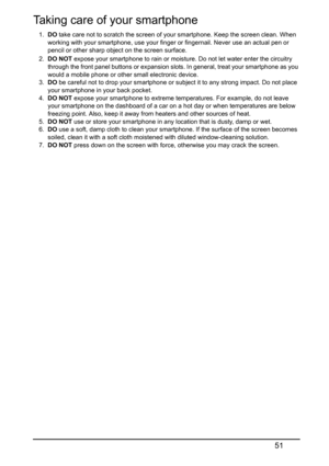 Page 5151
Taking care of your smartphone
1.DO take care not to scratch the screen of your smartphone. Keep the screen clean. When 
working with your smartphone, use your finger or fingernail. Never use an actual pen or 
pencil or other sharp object on the screen surface.
2.DO NOT expose your smartphone to rain or moisture. Do not let water enter the circuitry 
through the front panel buttons or expansion slots. In general, treat your smartphone as you 
would a mobile phone or other small electronic device.
3.DO...