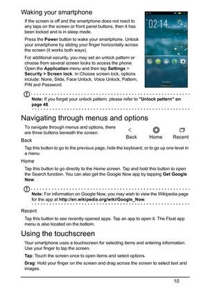 Page 1010
Waking your smartphone   
If the screen is off and the smartphone does not react to 
any taps on the screen or front panel buttons, then it has 
been locked and is in sleep mode.
Press the  Power button to w
 ake your smartphone. Unlock 
your smartphone by sliding your finger horizontally across 
the screen (it works both ways).
For additional security, you may set an unlock pattern or 
ch
 oose from several screen locks to access the phone. 
Open the Application  menu and then tap Settings >...