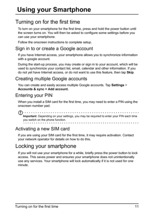 Page 1111 Turning on for the first time
 Using your Smartphone
Turning on for the first time
To turn on your smartphone for the first time, press and hold the power button until 
the screen turns on. You will then be asked to configure some settings before you 
can use your smartphone.
Follow the onscreen instructions to complete setup.
Sign in to or create a Google account
If you have Internet access, your smartphone allows you to synchronize information 
with a google account.
During the start-up process, you...