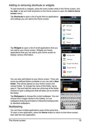 Page 1616
The Home screen
Adding or removing  shortcuts or widgets
To add shortcuts or widgets, press the menu button while in the Home screen, and 
tap Add , or tap and hold anywhere on the Home screen to open the  Add to Home 
screen  menu.
Ta p  Shortcuts  to open a list of quick links to applications 
and settings you can add to the Home screen.
Ta p   Widgets  to open a list of small applications that you 
can add to your Home screen. Widgets are handy 
appl
 ications that you can add to your Home screen...