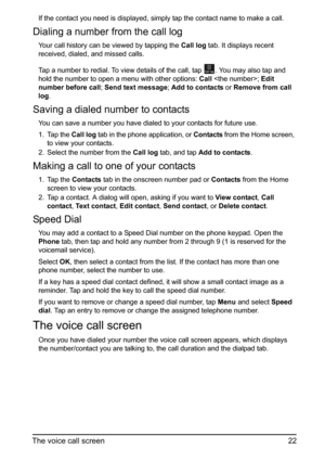 Page 2222
The voice call screen
If the contact you need is displayed, simply tap the contact name to make a call.
Dialing a number from the call log
Your call history can be viewed by tapping the  Call log tab. It displays recent 
received, dialed, and missed calls. 
Tap a number to redial. To view details of the call, tap 
. You may also tap and 
hold the number to open a menu with other options:  Ca
 ll ;  Edit 
number before call ; Send text message ; Add to contacts  or Remove from call 
log.
Saving a...