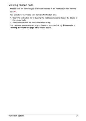 Page 2424
Voice call options
Viewing missed calls
Missed calls will be displayed by the call indicator in the Notification area with the 
icon 
.
You can also view missed calls from the Notification area.
1. Open the notification list by tapping the Notification area to display the details of  the missed calls.
2. Select the call from the list to enter the Call log.
You can save phone numbers to your Contacts from the Call log. Please refer to 
Adding a contact on page 19  for further details. 